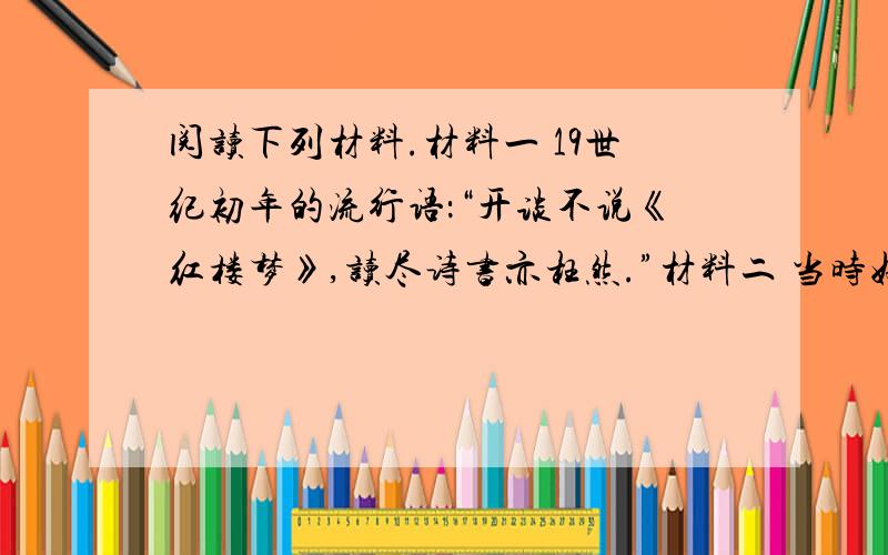 阅读下列材料.材料一 19世纪初年的流行语：“开谈不说《红楼梦》,读尽诗书亦枉然.”材料二 当时好事者每转抄一部,置庙市