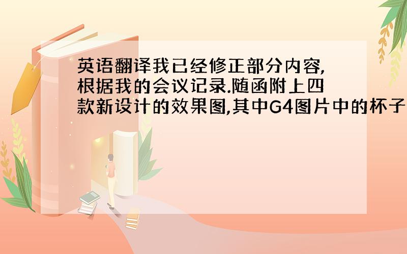 英语翻译我已经修正部分内容,根据我的会议记录.随函附上四款新设计的效果图,其中G4图片中的杯子图案设计错误,我们正在修改