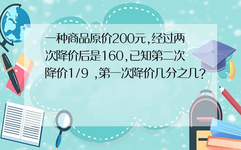 一种商品原价200元,经过两次降价后是160,已知第二次降价1/9 ,第一次降价几分之几?