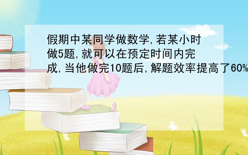 假期中某同学做数学,若某小时做5题,就可以在预定时间内完成,当他做完10题后,解题效率提高了60%,因而不但提前3小时完