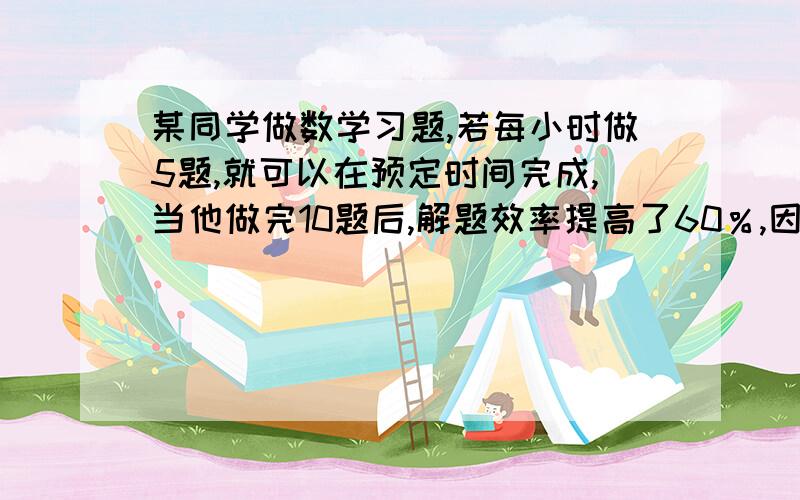 某同学做数学习题,若每小时做5题,就可以在预定时间完成,当他做完10题后,解题效率提高了60％,因而不但