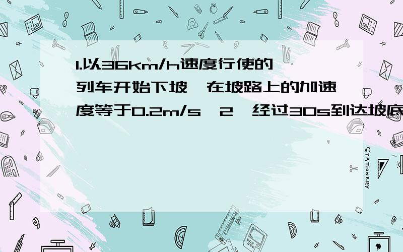 1.以36km/h速度行使的列车开始下坡,在坡路上的加速度等于0.2m/s^2,经过30s到达坡底,求坡路的长度和列车到