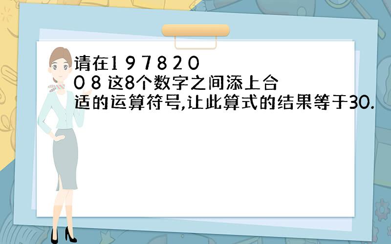 请在1 9 7 8 2 0 0 8 这8个数字之间添上合适的运算符号,让此算式的结果等于30.