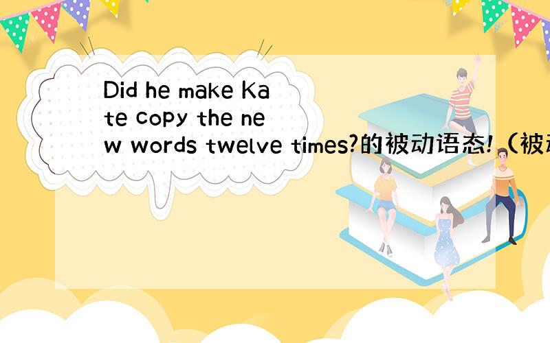 Did he make Kate copy the new words twelve times?的被动语态!（被动Ka