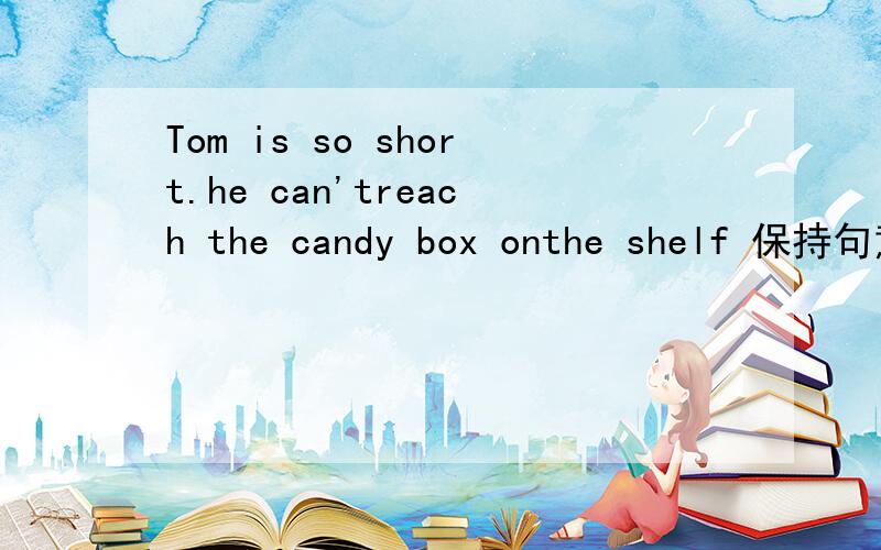 Tom is so short.he can'treach the candy box onthe shelf 保持句意