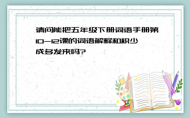 请问能把五年级下册词语手册第10-12课的词语解释和积少成多发来吗?