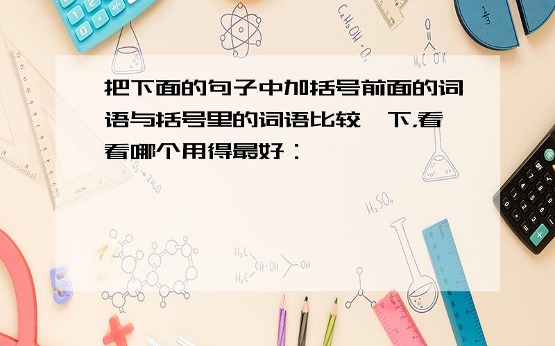 把下面的句子中加括号前面的词语与括号里的词语比较一下，看看哪个用得最好：