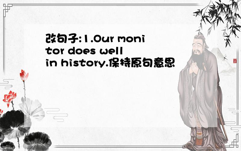 改句子:1.Our monitor does well in history.保持原句意思