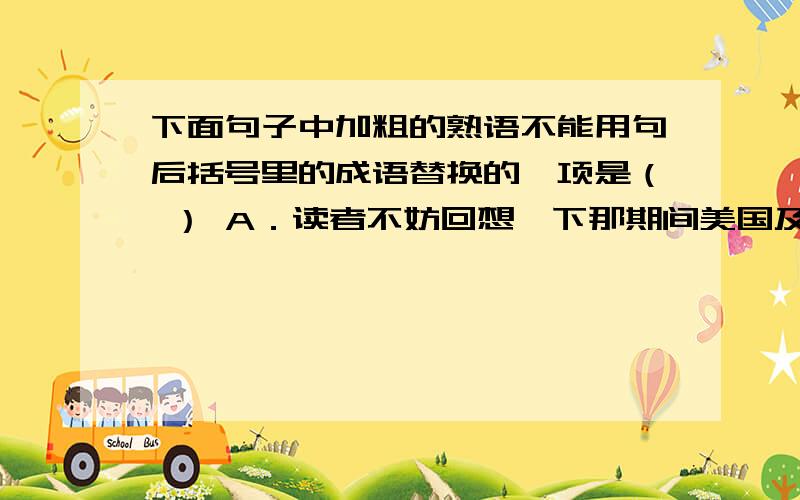 下面句子中加粗的熟语不能用句后括号里的成语替换的一项是（ ） A．读者不妨回想一下那期间美国及西方一些媒体的有关战事报道