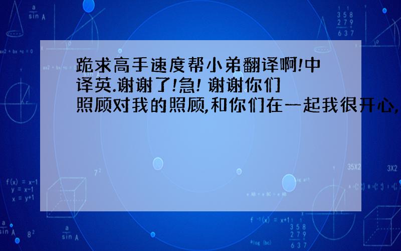 跪求高手速度帮小弟翻译啊!中译英.谢谢了!急! 谢谢你们照顾对我的照顾,和你们在一起我很开心,