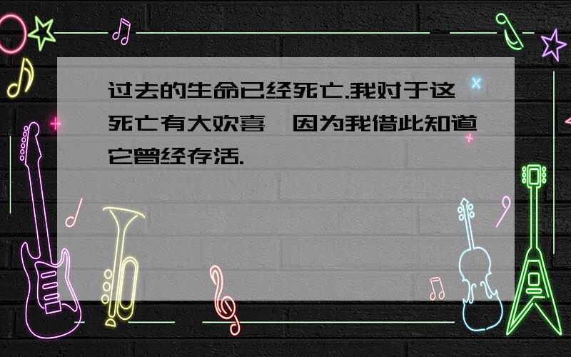 过去的生命已经死亡.我对于这死亡有大欢喜,因为我借此知道它曾经存活.