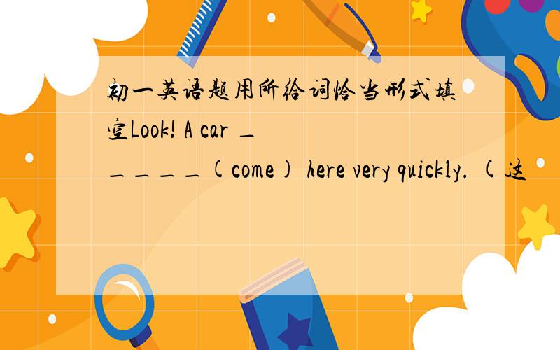 初一英语题用所给词恰当形式填空Look! A car _____(come) here very quickly. (这