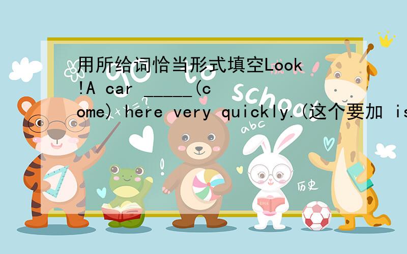 用所给词恰当形式填空Look!A car _____(come) here very quickly.(这个要加 is