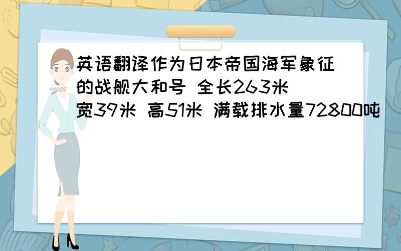 英语翻译作为日本帝国海军象征的战舰大和号 全长263米 宽39米 高51米 满载排水量72800吨