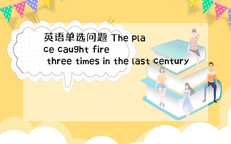 英语单选问题 The place caught fire three times in the last century