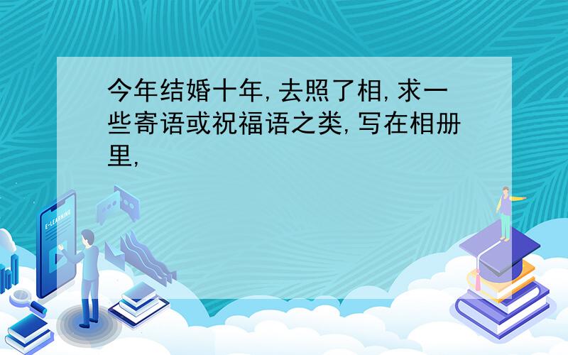 今年结婚十年,去照了相,求一些寄语或祝福语之类,写在相册里,