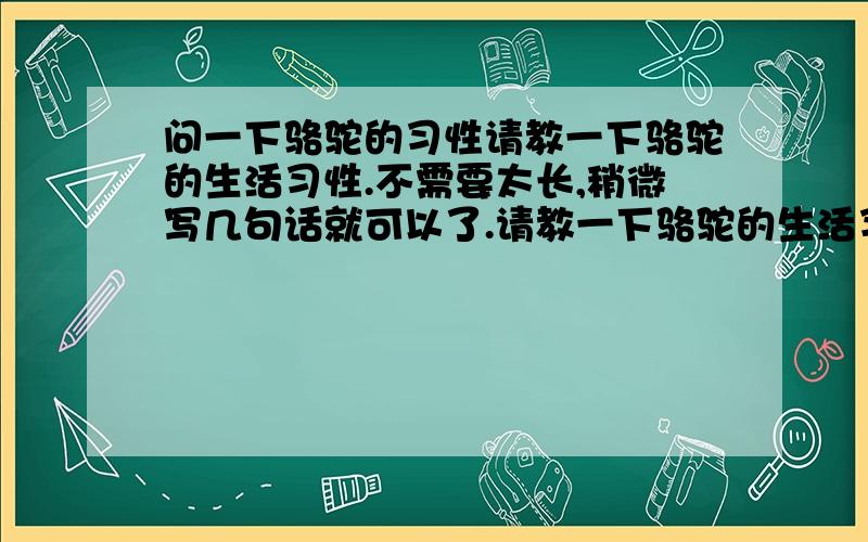 问一下骆驼的习性请教一下骆驼的生活习性.不需要太长,稍微写几句话就可以了.请教一下骆驼的生活习性.不需要太长,稍微写四、