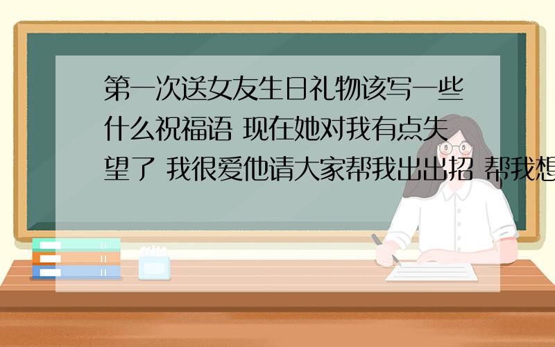 第一次送女友生日礼物该写一些什么祝福语 现在她对我有点失望了 我很爱他请大家帮我出出招 帮我想点好句子