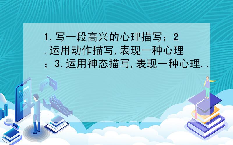 1.写一段高兴的心理描写；2.运用动作描写,表现一种心理；3.运用神态描写,表现一种心理..