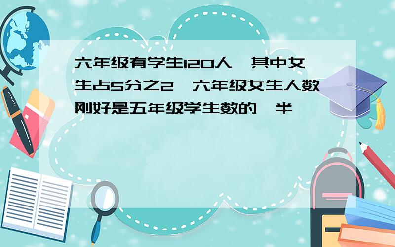 六年级有学生120人,其中女生占5分之2,六年级女生人数刚好是五年级学生数的一半