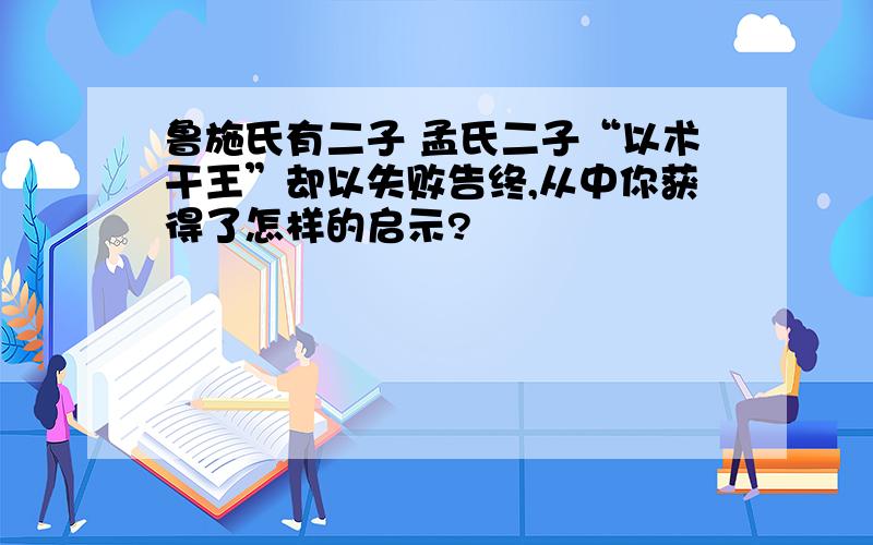 鲁施氏有二子 孟氏二子“以术干王”却以失败告终,从中你获得了怎样的启示?