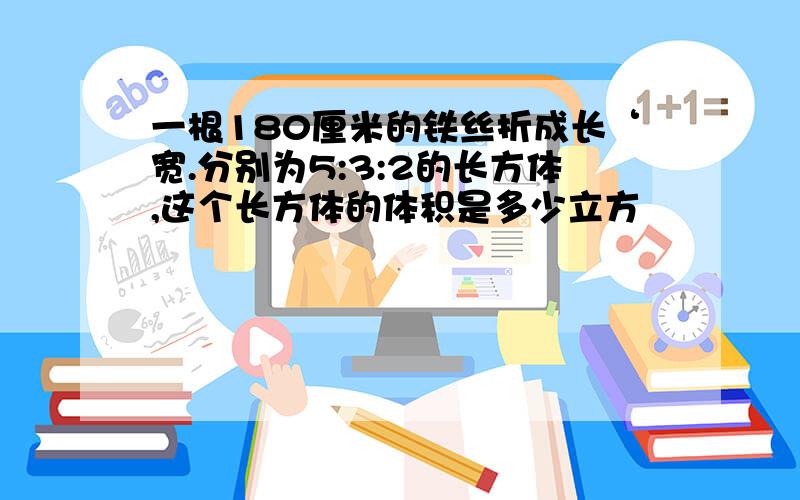 一根180厘米的铁丝折成长‘宽.分别为5:3:2的长方体,这个长方体的体积是多少立方