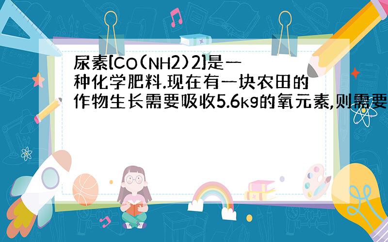 尿素[CO(NH2)2]是一种化学肥料.现在有一块农田的作物生长需要吸收5.6kg的氧元素,则需要CO(NH2)2的质量