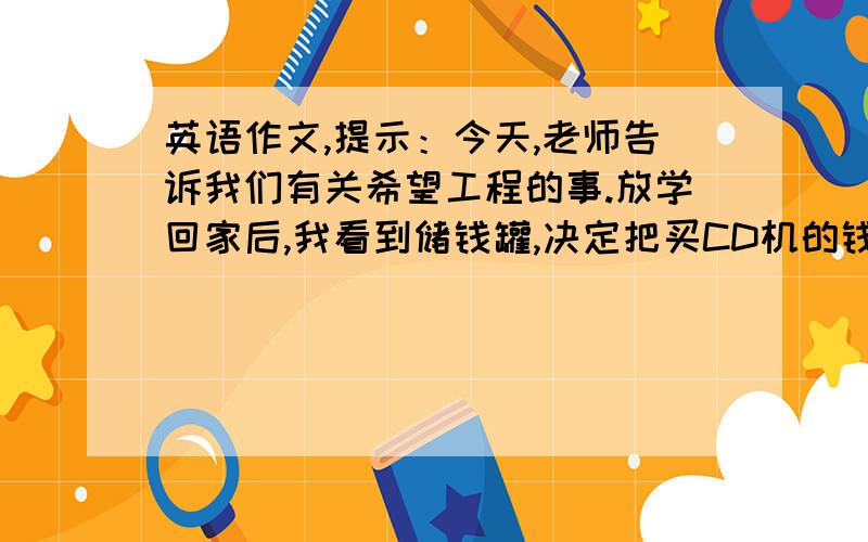 英语作文,提示：今天,老师告诉我们有关希望工程的事.放学回家后,我看到储钱罐,决定把买CD机的钱捐给希望工程.虽然没买C