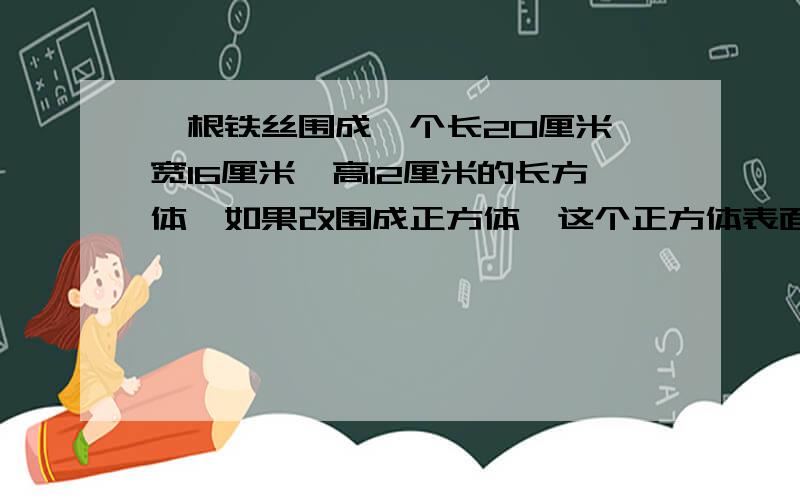 一根铁丝围成一个长20厘米、宽16厘米,高12厘米的长方体,如果改围成正方体,这个正方体表面积是多少?