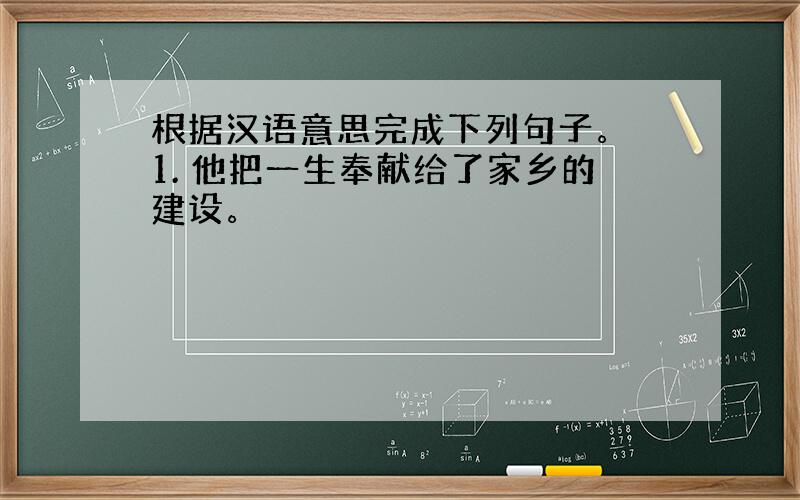 根据汉语意思完成下列句子。 1. 他把一生奉献给了家乡的建设。