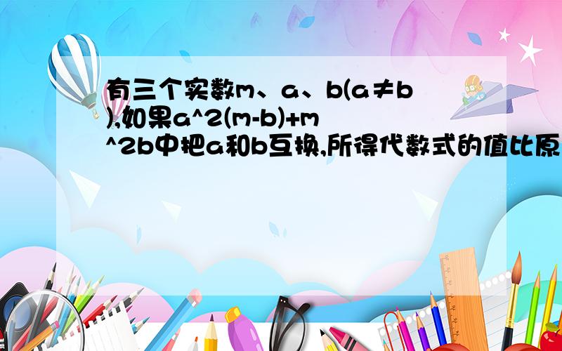 有三个实数m、a、b(a≠b),如果a^2(m-b)+m^2b中把a和b互换,所得代数式的值比原式的值小,那么关系式a＜