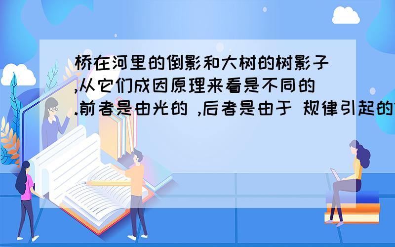 桥在河里的倒影和大树的树影子,从它们成因原理来看是不同的.前者是由光的 ,后者是由于 规律引起的?