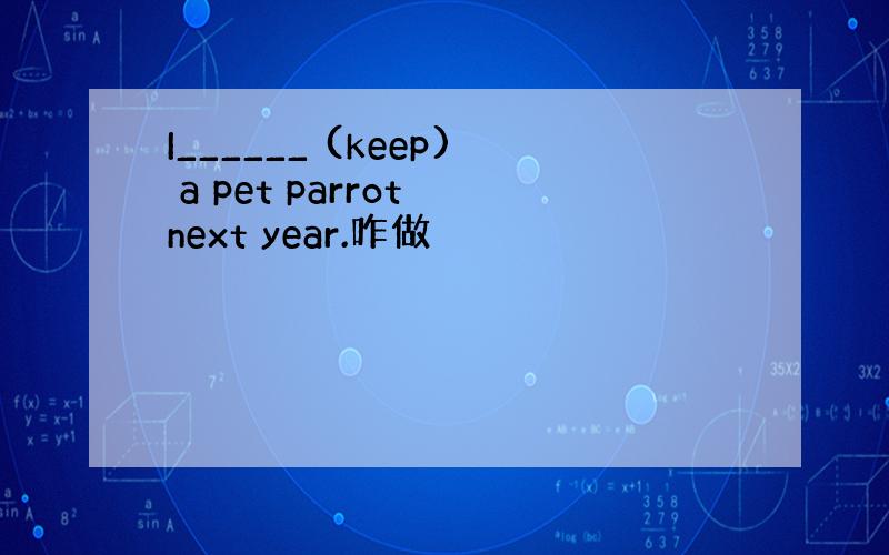 I______ (keep) a pet parrot next year.咋做