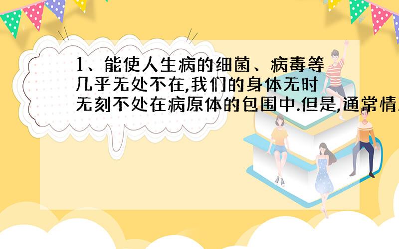 1、能使人生病的细菌、病毒等几乎无处不在,我们的身体无时无刻不处在病原体的包围中.但是,通常情况下,