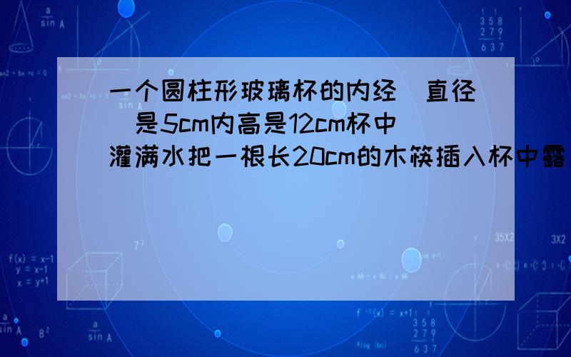 一个圆柱形玻璃杯的内经（直径）是5cm内高是12cm杯中灌满水把一根长20cm的木筷插入杯中露出水面的长度最短是