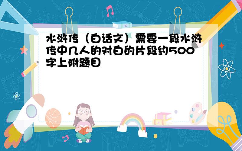 水浒传（白话文）需要一段水浒传中几人的对白的片段约500字上附题目