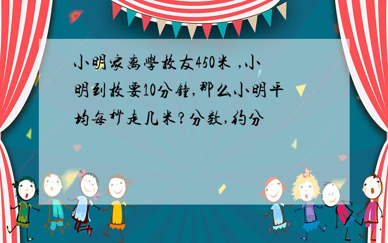 小明家离学校友450米 ,小明到校要10分钟,那么小明平均每秒走几米?分数,约分