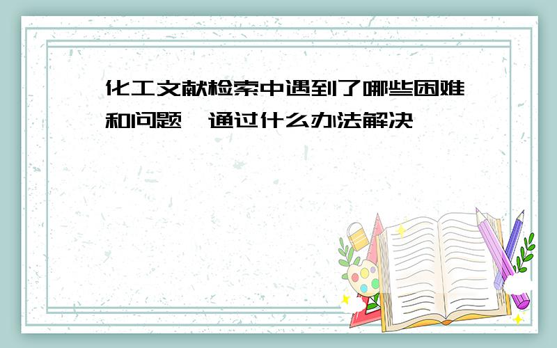 化工文献检索中遇到了哪些困难和问题,通过什么办法解决