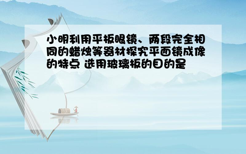 小明利用平板眼镜、两段完全相同的蜡烛等器材探究平面镜成像的特点 选用玻璃板的目的是