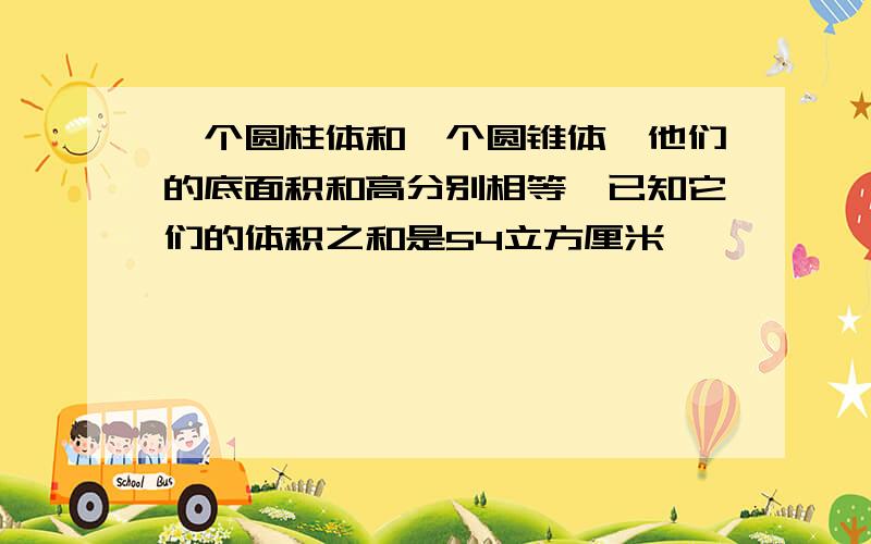 一个圆柱体和一个圆锥体,他们的底面积和高分别相等,已知它们的体积之和是54立方厘米,