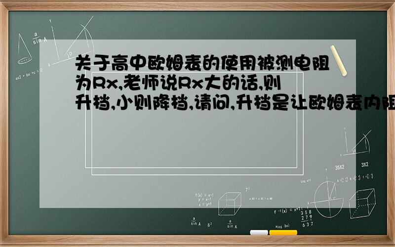 关于高中欧姆表的使用被测电阻为Rx,老师说Rx大的话,则升档,小则降档,请问,升档是让欧姆表内阻变大还是变小