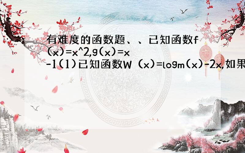 有难度的函数题、、已知函数f(x)=x^2,g(x)=x-1(1)已知函数W（x)=logm(x)-2x,如果h(x)=