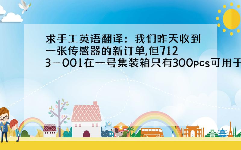 求手工英语翻译：我们昨天收到一张传感器的新订单,但7123—001在一号集装箱只有300pcs可用于这张订单,请帮忙确认