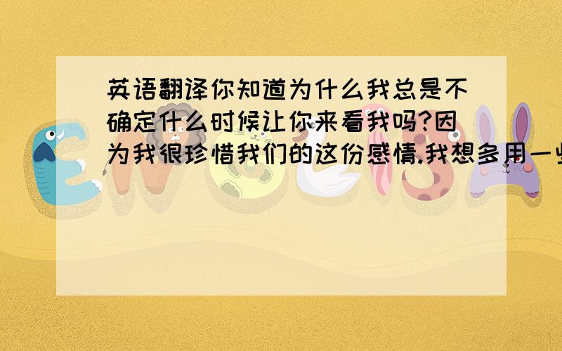 英语翻译你知道为什么我总是不确定什么时候让你来看我吗?因为我很珍惜我们的这份感情.我想多用一些时间,让我们可以更加的了解