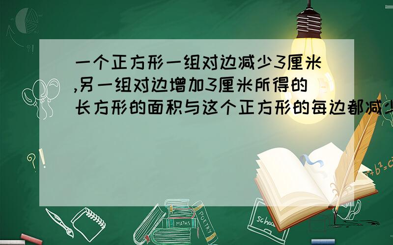 一个正方形一组对边减少3厘米,另一组对边增加3厘米所得的长方形的面积与这个正方形的每边都减少1厘米后所