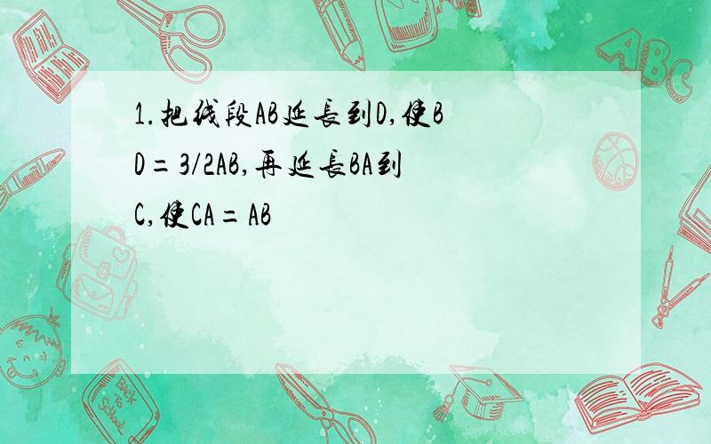 1.把线段AB延长到D,使BD=3/2AB,再延长BA到C,使CA=AB