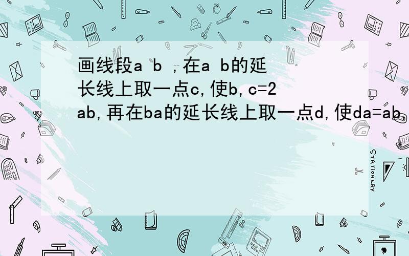 画线段a b ,在a b的延长线上取一点c,使b,c=2ab,再在ba的延长线上取一点d,使da=ab,（接下面）