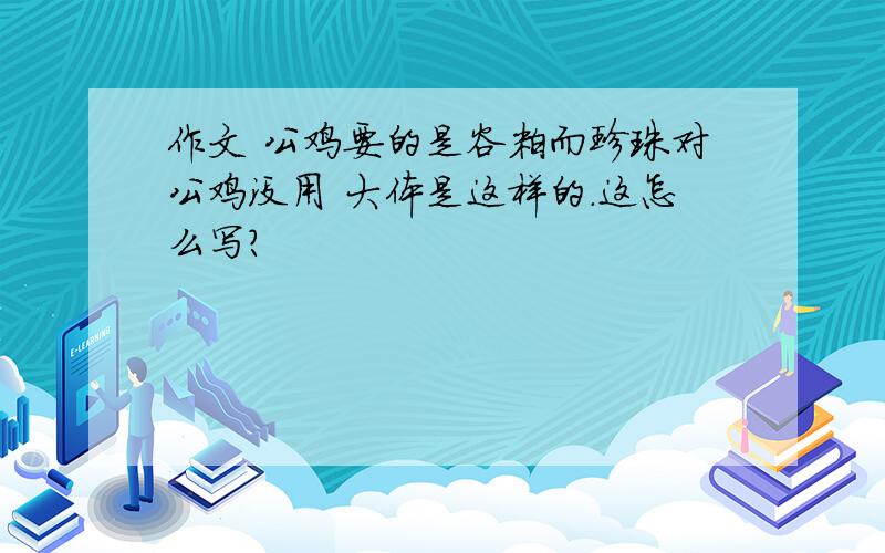 作文 公鸡要的是谷粒而珍珠对公鸡没用 大体是这样的.这怎么写?