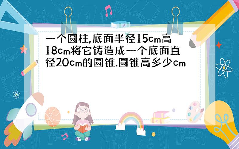 一个圆柱,底面半径15cm高18cm将它铸造成一个底面直径20cm的圆锥.圆锥高多少cm