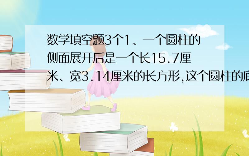 数学填空题3个1、一个圆柱的侧面展开后是一个长15.7厘米、宽3.14厘米的长方形,这个圆柱的底面直径是（ ）厘米,也可